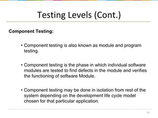 Testing Levels (Cont.)
Component Testing:
• Component testing is also known as module and program
testing.
• Component testing is the phase in which individual software
modules are tested to find defects in the module and verifies
the functioning of software Module.
• Component testing may be done in isolation from rest of the
system depending on the development life cycle model
chosen for that particular application.
19

 