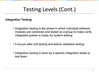 Testing Levels (Cont.)
Integration Testing:
• Integration testing is the phase in which individual software
modules are combined and tested as a group to make verify
integrated system is ready for system testing.
• It occurs after unit testing and before validation testing.
• Integration testing is done by a specific integration tester or
test team.

20

 