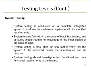 Testing Levels (Cont.)
System Testing:
• System testing is conducted on a complete, integrated
system to evaluate the system's compliance with its specified
requirements.
• System testing falls within the scope of black box testing, and
as such, should require no knowledge of the inner design of
the code or logic.
• System testing is most often the final test to verify that the
system to be delivered meets the specification and its
purpose.

• System testing should investigate both functional and nonfunctional requirements of the testing.
21

 