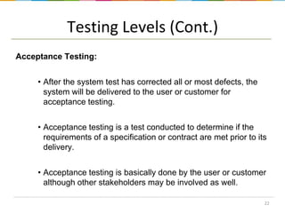Testing Levels (Cont.)
Acceptance Testing:
• After the system test has corrected all or most defects, the
system will be delivered to the user or customer for
acceptance testing.
• Acceptance testing is a test conducted to determine if the
requirements of a specification or contract are met prior to its
delivery.
• Acceptance testing is basically done by the user or customer
although other stakeholders may be involved as well.
22

 