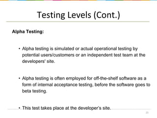 Testing Levels (Cont.)
Alpha Testing:

• Alpha testing is simulated or actual operational testing by
potential users/customers or an independent test team at the
developers' site.

• Alpha testing is often employed for off-the-shelf software as a
form of internal acceptance testing, before the software goes to
beta testing.

• This test takes place at the developer’s site.
23

 
