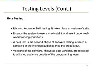 Testing Levels (Cont.)
Beta Testing:

• It is also known as field testing. It takes place at customer’s site.

• It sends the system to users who install it and use it under realworld working conditions.
• A beta test is the second phase of software testing in which a
sampling of the intended audience tries the product out.
• Versions of the software, known as beta versions, are released
to a limited audience outside of the programming team.

24

 