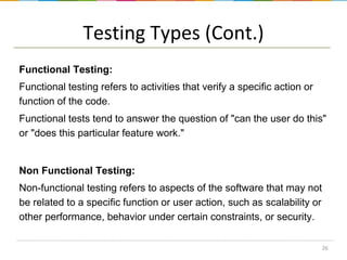 Testing Types (Cont.)
Functional Testing:
Functional testing refers to activities that verify a specific action or
function of the code.

Functional tests tend to answer the question of "can the user do this"
or "does this particular feature work."

Non Functional Testing:
Non-functional testing refers to aspects of the software that may not
be related to a specific function or user action, such as scalability or
other performance, behavior under certain constraints, or security.
26

 