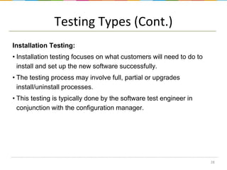 Testing Types (Cont.)
Installation Testing:
• Installation testing focuses on what customers will need to do to
install and set up the new software successfully.

• The testing process may involve full, partial or upgrades
install/uninstall processes.
• This testing is typically done by the software test engineer in
conjunction with the configuration manager.

28

 