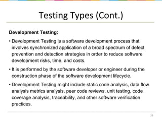 Testing Types (Cont.)
Development Testing:
• Development Testing is a software development process that
involves synchronized application of a broad spectrum of defect
prevention and detection strategies in order to reduce software
development risks, time, and costs.
• It is performed by the software developer or engineer during the
construction phase of the software development lifecycle.
• Development Testing might include static code analysis, data flow
analysis metrics analysis, peer code reviews, unit testing, code
coverage analysis, traceability, and other software verification
practices.
29

 