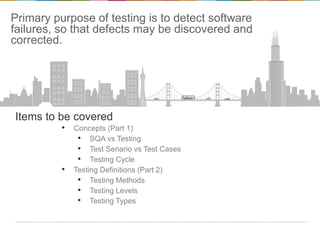 Primary purpose of testing is to detect software
failures, so that defects may be discovered and
corrected.

Items to be covered

• Concepts (Part 1)
• SQA vs Testing
• Test Senario vs Test Cases
• Testing Cycle
• Testing Definitions (Part 2)
• Testing Methods
• Testing Levels
• Testing Types

 