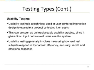 Testing Types (Cont.)
Usability Testing:
• Usability testing is a technique used in user-centered interaction
design to evaluate a product by testing it on users.

• This can be seen as an irreplaceable usability practice, since it
gives direct input on how real users use the system.
• Usability testing generally involves measuring how well test
subjects respond in four areas: efficiency, accuracy, recall, and
emotional response.

30

 