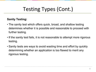 Testing Types (Cont.)
Sanity Testing:
• The sanity test which offers quick, broad, and shallow testing
determines whether it is possible and reasonable to proceed with
further testing.
• If the sanity test fails, it is not reasonable to attempt more rigorous
testing.

• Sanity tests are ways to avoid wasting time and effort by quickly
determining whether an application is too flawed to merit any
rigorous testing.

31

 