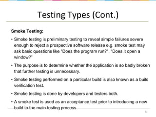 Testing Types (Cont.)
Smoke Testing:
• Smoke testing is preliminary testing to reveal simple failures severe
enough to reject a prospective software release e.g. smoke test may
ask basic questions like "Does the program run?", "Does it open a
window?”
• The purpose is to determine whether the application is so badly broken
that further testing is unnecessary.
• Smoke testing performed on a particular build is also known as a build
verification test.
• Smoke testing is done by developers and testers both.
• A smoke test is used as an acceptance test prior to introducing a new
build to the main testing process.
32

 