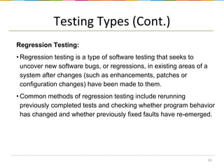 Testing Types (Cont.)
Regression Testing:
• Regression testing is a type of software testing that seeks to
uncover new software bugs, or regressions, in existing areas of a
system after changes (such as enhancements, patches or
configuration changes) have been made to them.
• Common methods of regression testing include rerunning
previously completed tests and checking whether program behavior
has changed and whether previously fixed faults have re-emerged.

33

 