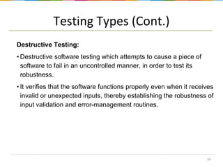 Testing Types (Cont.)
Destructive Testing:
• Destructive software testing which attempts to cause a piece of
software to fail in an uncontrolled manner, in order to test its
robustness.
• It verifies that the software functions properly even when it receives
invalid or unexpected inputs, thereby establishing the robustness of
input validation and error-management routines.

34

 