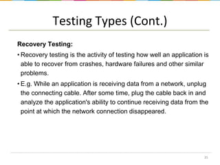 Testing Types (Cont.)
Recovery Testing:
• Recovery testing is the activity of testing how well an application is
able to recover from crashes, hardware failures and other similar
problems.
• E.g. While an application is receiving data from a network, unplug
the connecting cable. After some time, plug the cable back in and
analyze the application's ability to continue receiving data from the
point at which the network connection disappeared.

35

 