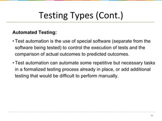 Testing Types (Cont.)
Automated Testing:
• Test automation is the use of special software (separate from the
software being tested) to control the execution of tests and the
comparison of actual outcomes to predicted outcomes.
• Test automation can automate some repetitive but necessary tasks
in a formalized testing process already in place, or add additional
testing that would be difficult to perform manually.

36

 