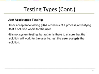 Testing Types (Cont.)
User Acceptance Testing:
• User acceptance testing (UAT) consists of a process of verifying
that a solution works for the user.

• It is not system testing, but rather is there to ensure that the
solution will work for the user i.e. test the user accepts the
solution.

37

 
