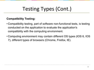 Testing Types (Cont.)
Compatibility Testing:
• Compatibility testing, part of software non-functional tests, is testing
conducted on the application to evaluate the application's
compatibility with the computing environment.
• Computing environment may contain different OS types (IOS 6, IOS
7), different types of browsers (Chrome, Firefox, IE).

38

 