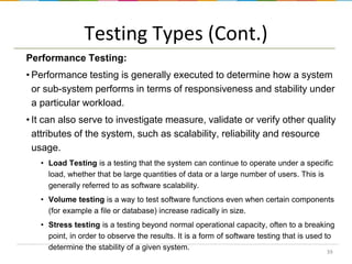 Testing Types (Cont.)
Performance Testing:
• Performance testing is generally executed to determine how a system
or sub-system performs in terms of responsiveness and stability under
a particular workload.
• It can also serve to investigate measure, validate or verify other quality
attributes of the system, such as scalability, reliability and resource
usage.
• Load Testing is a testing that the system can continue to operate under a specific
load, whether that be large quantities of data or a large number of users. This is
generally referred to as software scalability.
• Volume testing is a way to test software functions even when certain components
(for example a file or database) increase radically in size.
• Stress testing is a testing beyond normal operational capacity, often to a breaking
point, in order to observe the results. It is a form of software testing that is used to
determine the stability of a given system.
39

 