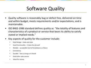 Software Quality
• Quality software is reasonably bug or defect free, delivered on time
and within budget, meets requirements and/or expectations, and is
maintainable.
• ISO 8402-1986 standard defines quality as “the totality of features and
characteristics of a product or service that bears its ability to satisfy
stated or implied needs.”
• Key aspects of quality for the customer include:
•

Good design – looks and style

•

Good functionality – it does the job well

•

Reliable – acceptable level of breakdowns or failure

•

Consistency

•

Durable – lasts as long as it should

•

Good after sales service

•

Value for money
4

 