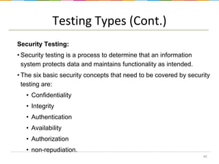 Testing Types (Cont.)
Security Testing:
• Security testing is a process to determine that an information
system protects data and maintains functionality as intended.

• The six basic security concepts that need to be covered by security
testing are:
• Confidentiality

• Integrity
• Authentication
• Availability

• Authorization
• non-repudiation.
40

 