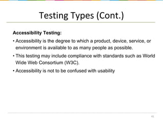 Testing Types (Cont.)
Accessibility Testing:
• Accessibility is the degree to which a product, device, service, or
environment is available to as many people as possible.

• This testing may include compliance with standards such as World
Wide Web Consortium (W3C).
• Accessibility is not to be confused with usability

41

 