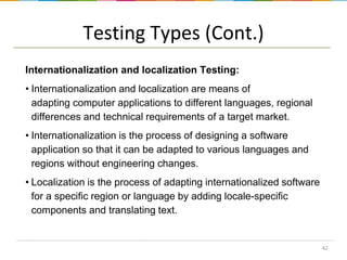 Testing Types (Cont.)
Internationalization and localization Testing:
• Internationalization and localization are means of
adapting computer applications to different languages, regional
differences and technical requirements of a target market.
• Internationalization is the process of designing a software
application so that it can be adapted to various languages and
regions without engineering changes.
• Localization is the process of adapting internationalized software
for a specific region or language by adding locale-specific
components and translating text.

42

 