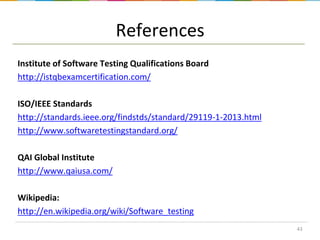 References
Institute of Software Testing Qualifications Board
http://istqbexamcertification.com/
ISO/IEEE Standards
http://standards.ieee.org/findstds/standard/29119-1-2013.html
http://www.softwaretestingstandard.org/

QAI Global Institute
http://www.qaiusa.com/
Wikipedia:
http://en.wikipedia.org/wiki/Software_testing
43

 