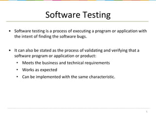 Software Testing
• Software testing is a process of executing a program or application with
the intent of finding the software bugs.
• It can also be stated as the process of validating and verifying that a
software program or application or product:
• Meets the business and technical requirements
• Works as expected

• Can be implemented with the same characteristic.

5

 