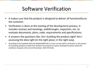 Software Verification
• It makes sure that the product is designed to deliver all functionality to
the customer.
• Verification is done at the starting of the development process. It
includes reviews and meetings, walkthroughs, inspection, etc. to
evaluate documents, plans, code, requirements and specifications.
• It answers the questions like: Am I building the product right? Am I
accessing the data right (in the right place; in the right way).
•

According to the Capability Maturity Model(CMMI-SW v1.1) we can also define verification as the process
of evaluating software to determine whether the products of a given development phase satisfy the
conditions imposed at the start of that phase. [IEEE-STD-610].

6

 