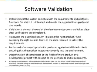 Software Validation
• Determining if the system complies with the requirements and performs
functions for which it is intended and meets the organization’s goals and
user needs.
• Validation is done at the end of the development process and takes place
after verifications are completed.
• It answers the question like: Am I building the right product? Am I
accessing the right data (in terms of the data required to satisfy the
requirement).

• Performed after a work product is produced against established criteria
ensuring that the product integrates correctly into the environment.
• Determination of correctness of the final software product by a
development project with respect to the user needs and requirements.
•

According to the Capability Maturity Model(CMMI-SW v1.1) we can also define validation as The process of
evaluating software during or at the end of the development process to determine whether it satisfies specified
requirements. [IEEE-STD-610].
7

 