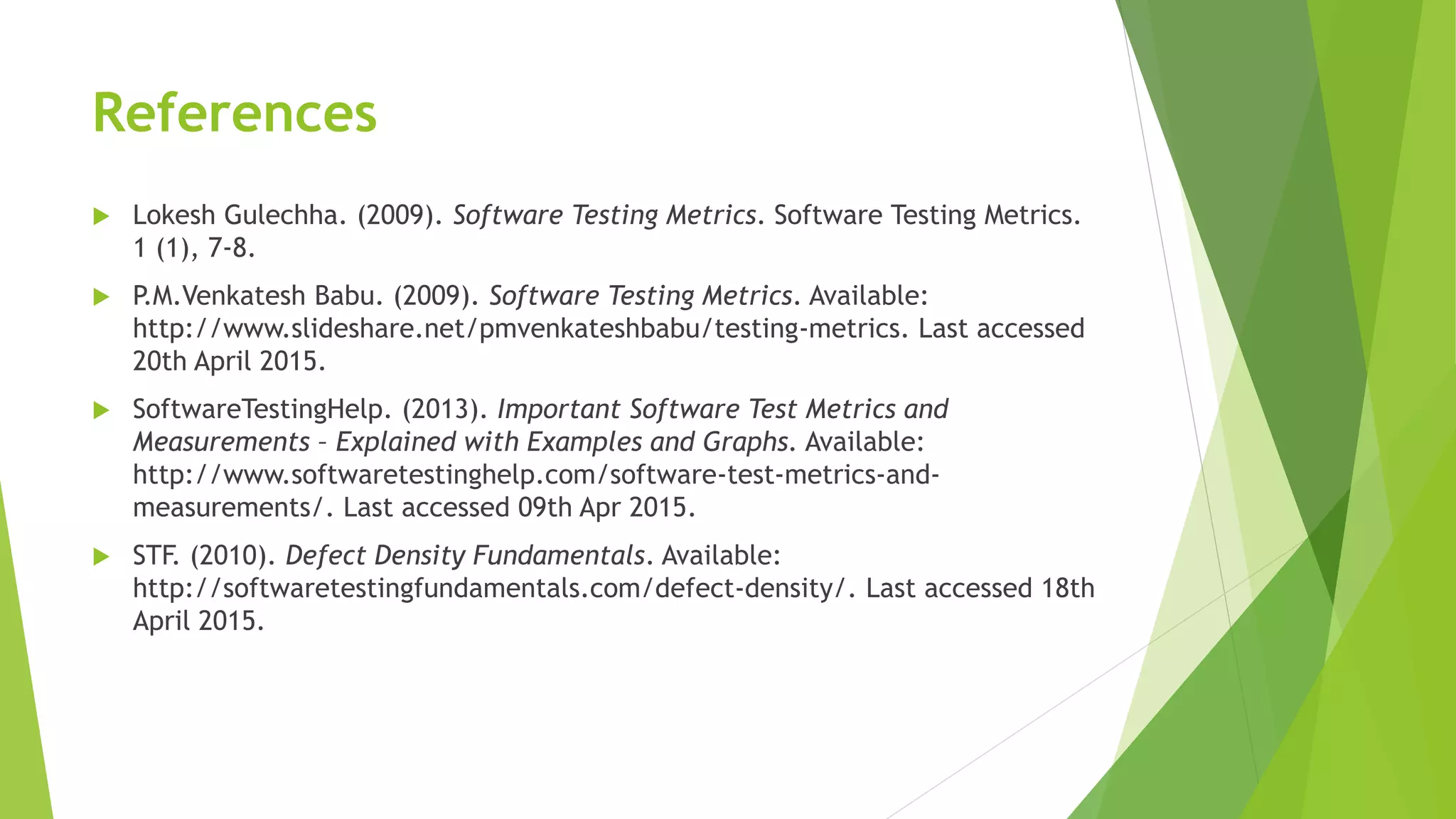 References
 Lokesh Gulechha. (2009). Software Testing Metrics. Software Testing Metrics.
1 (1), 7-8.
 P.M.Venkatesh Babu. (2009). Software Testing Metrics. Available:
http://www.slideshare.net/pmvenkateshbabu/testing-metrics. Last accessed
20th April 2015.
 SoftwareTestingHelp. (2013). Important Software Test Metrics and
Measurements – Explained with Examples and Graphs. Available:
http://www.softwaretestinghelp.com/software-test-metrics-and-
measurements/. Last accessed 09th Apr 2015.
 STF. (2010). Defect Density Fundamentals. Available:
http://softwaretestingfundamentals.com/defect-density/. Last accessed 18th
April 2015.
 