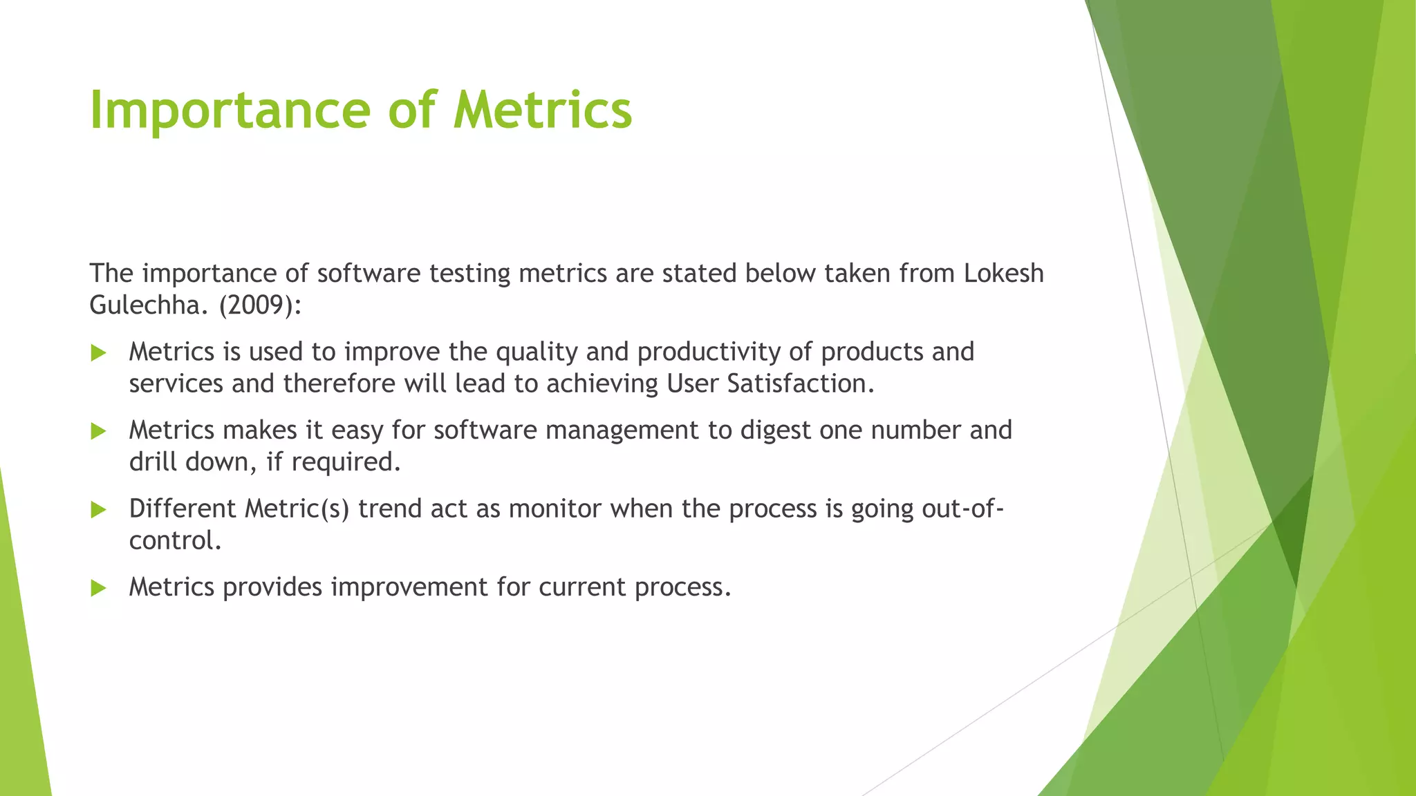 Importance of Metrics
The importance of software testing metrics are stated below taken from Lokesh
Gulechha. (2009):
 Metrics is used to improve the quality and productivity of products and
services and therefore will lead to achieving User Satisfaction.
 Metrics makes it easy for software management to digest one number and
drill down, if required.
 Different Metric(s) trend act as monitor when the process is going out-of-
control.
 Metrics provides improvement for current process.
 