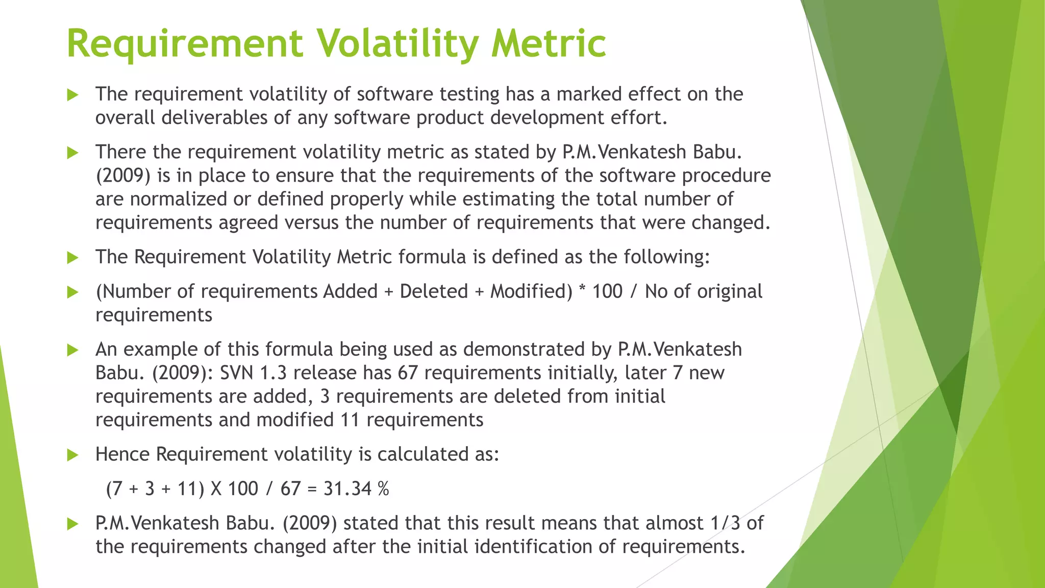 Requirement Volatility Metric
 The requirement volatility of software testing has a marked effect on the
overall deliverables of any software product development effort.
 There the requirement volatility metric as stated by P.M.Venkatesh Babu.
(2009) is in place to ensure that the requirements of the software procedure
are normalized or defined properly while estimating the total number of
requirements agreed versus the number of requirements that were changed.
 The Requirement Volatility Metric formula is defined as the following:
 (Number of requirements Added + Deleted + Modified) * 100 / No of original
requirements
 An example of this formula being used as demonstrated by P.M.Venkatesh
Babu. (2009): SVN 1.3 release has 67 requirements initially, later 7 new
requirements are added, 3 requirements are deleted from initial
requirements and modified 11 requirements
 Hence Requirement volatility is calculated as:
(7 + 3 + 11) X 100 / 67 = 31.34 %
 P.M.Venkatesh Babu. (2009) stated that this result means that almost 1/3 of
the requirements changed after the initial identification of requirements.
 