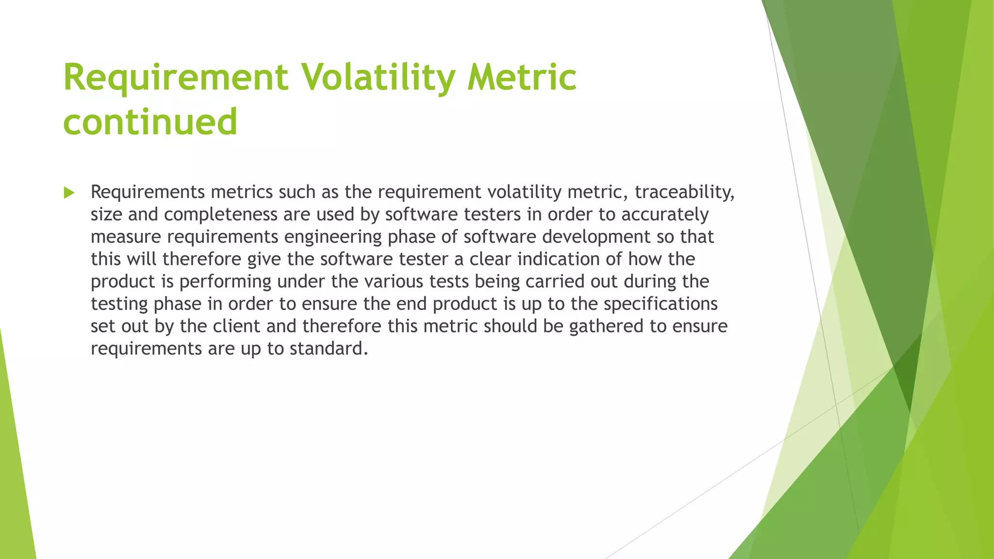 Requirement Volatility Metric
continued
 Requirements metrics such as the requirement volatility metric, traceability,
size and completeness are used by software testers in order to accurately
measure requirements engineering phase of software development so that
this will therefore give the software tester a clear indication of how the
product is performing under the various tests being carried out during the
testing phase in order to ensure the end product is up to the specifications
set out by the client and therefore this metric should be gathered to ensure
requirements are up to standard.
 