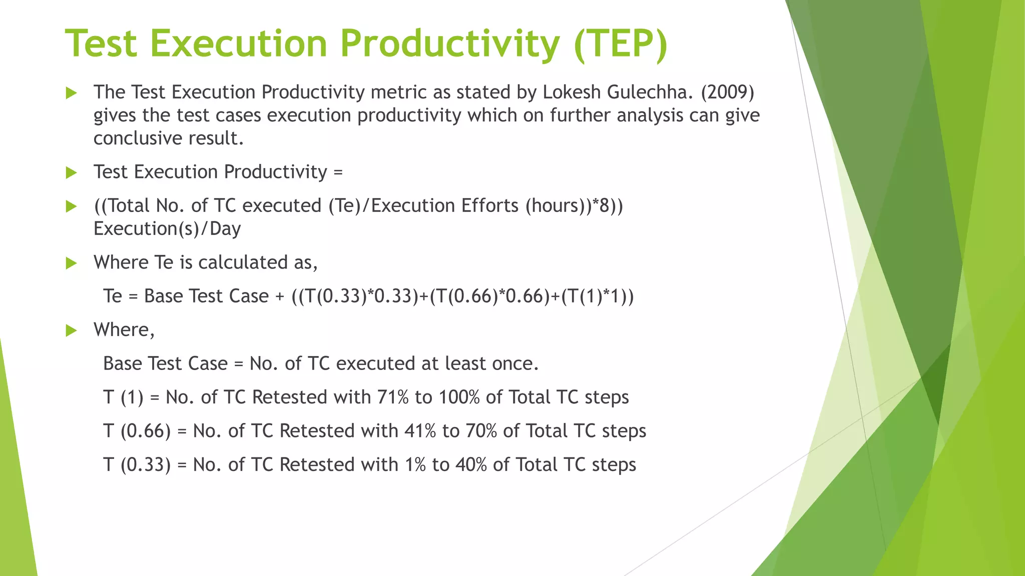 Test Execution Productivity (TEP)
 The Test Execution Productivity metric as stated by Lokesh Gulechha. (2009)
gives the test cases execution productivity which on further analysis can give
conclusive result.
 Test Execution Productivity =
 ((Total No. of TC executed (Te)/Execution Efforts (hours))*8))
Execution(s)/Day
 Where Te is calculated as,
Te = Base Test Case + ((T(0.33)*0.33)+(T(0.66)*0.66)+(T(1)*1))
 Where,
Base Test Case = No. of TC executed at least once.
T (1) = No. of TC Retested with 71% to 100% of Total TC steps
T (0.66) = No. of TC Retested with 41% to 70% of Total TC steps
T (0.33) = No. of TC Retested with 1% to 40% of Total TC steps
 