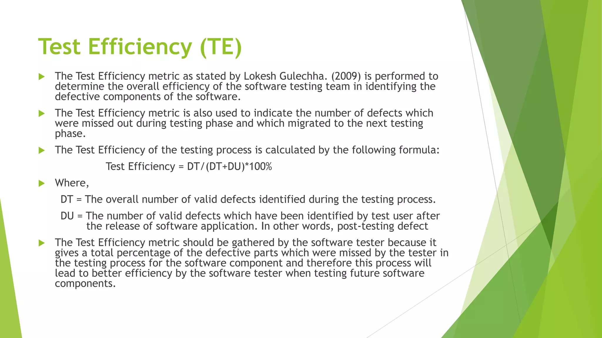 Test Efficiency (TE)
 The Test Efficiency metric as stated by Lokesh Gulechha. (2009) is performed to
determine the overall efficiency of the software testing team in identifying the
defective components of the software.
 The Test Efficiency metric is also used to indicate the number of defects which
were missed out during testing phase and which migrated to the next testing
phase.
 The Test Efficiency of the testing process is calculated by the following formula:
Test Efficiency = DT/(DT+DU)*100%
 Where,
DT = The overall number of valid defects identified during the testing process.
DU = The number of valid defects which have been identified by test user after
the release of software application. In other words, post-testing defect
 The Test Efficiency metric should be gathered by the software tester because it
gives a total percentage of the defective parts which were missed by the tester in
the testing process for the software component and therefore this process will
lead to better efficiency by the software tester when testing future software
components.
 