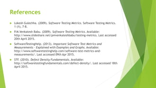 References
 Lokesh Gulechha. (2009). Software Testing Metrics. Software Testing Metrics.
1 (1), 7-8.
 P.M.Venkatesh Babu. (2009). Software Testing Metrics. Available:
http://www.slideshare.net/pmvenkateshbabu/testing-metrics. Last accessed
20th April 2015.
 SoftwareTestingHelp. (2013). Important Software Test Metrics and
Measurements – Explained with Examples and Graphs. Available:
http://www.softwaretestinghelp.com/software-test-metrics-and-
measurements/. Last accessed 09th Apr 2015.
 STF. (2010). Defect Density Fundamentals. Available:
http://softwaretestingfundamentals.com/defect-density/. Last accessed 18th
April 2015.
 