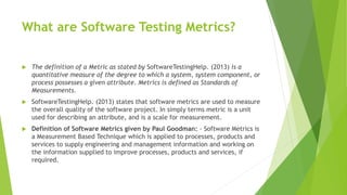 What are Software Testing Metrics?
 The definition of a Metric as stated by SoftwareTestingHelp. (2013) is a
quantitative measure of the degree to which a system, system component, or
process possesses a given attribute. Metrics is defined as Standards of
Measurements.
 SoftwareTestingHelp. (2013) states that software metrics are used to measure
the overall quality of the software project. In simply terms metric is a unit
used for describing an attribute, and is a scale for measurement.
 Definition of Software Metrics given by Paul Goodman: - Software Metrics is
a Measurement Based Technique which is applied to processes, products and
services to supply engineering and management information and working on
the information supplied to improve processes, products and services, if
required.
 