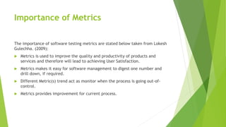 Importance of Metrics
The importance of software testing metrics are stated below taken from Lokesh
Gulechha. (2009):
 Metrics is used to improve the quality and productivity of products and
services and therefore will lead to achieving User Satisfaction.
 Metrics makes it easy for software management to digest one number and
drill down, if required.
 Different Metric(s) trend act as monitor when the process is going out-of-
control.
 Metrics provides improvement for current process.
 