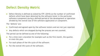 Defect Density Metric
 Defect Density is defined as stated by STF. (2010) as the number of confirmed
defects which have been detected by the software tester in the particular
software/component during a defined period of the development or operation
divided by the overall size of the software application or component.
The ‘defects’ are:
 Confirmed and agreed upon by the software testers and are not just reported.
 Any defects which are dropped during the process are not counted.
The period can be defined as one of the following:
 For a time over a duration for example such as the first month, the quarter,
or even the year.
 For each phase of the life cycle of the software.
 For the overall life cycle of the software.
 