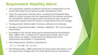 Requirement Volatility Metric
 The requirement volatility of software testing has a marked effect on the
overall deliverables of any software product development effort.
 There the requirement volatility metric as stated by P.M.Venkatesh Babu.
(2009) is in place to ensure that the requirements of the software procedure
are normalized or defined properly while estimating the total number of
requirements agreed versus the number of requirements that were changed.
 The Requirement Volatility Metric formula is defined as the following:
 (Number of requirements Added + Deleted + Modified) * 100 / No of original
requirements
 An example of this formula being used as demonstrated by P.M.Venkatesh
Babu. (2009): SVN 1.3 release has 67 requirements initially, later 7 new
requirements are added, 3 requirements are deleted from initial
requirements and modified 11 requirements
 Hence Requirement volatility is calculated as:
(7 + 3 + 11) X 100 / 67 = 31.34 %
 P.M.Venkatesh Babu. (2009) stated that this result means that almost 1/3 of
the requirements changed after the initial identification of requirements.
 