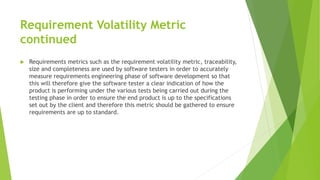 Requirement Volatility Metric
continued
 Requirements metrics such as the requirement volatility metric, traceability,
size and completeness are used by software testers in order to accurately
measure requirements engineering phase of software development so that
this will therefore give the software tester a clear indication of how the
product is performing under the various tests being carried out during the
testing phase in order to ensure the end product is up to the specifications
set out by the client and therefore this metric should be gathered to ensure
requirements are up to standard.
 