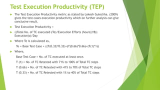 Test Execution Productivity (TEP)
 The Test Execution Productivity metric as stated by Lokesh Gulechha. (2009)
gives the test cases execution productivity which on further analysis can give
conclusive result.
 Test Execution Productivity =
 ((Total No. of TC executed (Te)/Execution Efforts (hours))*8))
Execution(s)/Day
 Where Te is calculated as,
Te = Base Test Case + ((T(0.33)*0.33)+(T(0.66)*0.66)+(T(1)*1))
 Where,
Base Test Case = No. of TC executed at least once.
T (1) = No. of TC Retested with 71% to 100% of Total TC steps
T (0.66) = No. of TC Retested with 41% to 70% of Total TC steps
T (0.33) = No. of TC Retested with 1% to 40% of Total TC steps
 