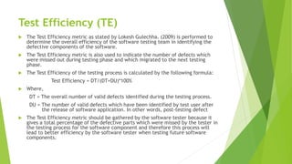 Test Efficiency (TE)
 The Test Efficiency metric as stated by Lokesh Gulechha. (2009) is performed to
determine the overall efficiency of the software testing team in identifying the
defective components of the software.
 The Test Efficiency metric is also used to indicate the number of defects which
were missed out during testing phase and which migrated to the next testing
phase.
 The Test Efficiency of the testing process is calculated by the following formula:
Test Efficiency = DT/(DT+DU)*100%
 Where,
DT = The overall number of valid defects identified during the testing process.
DU = The number of valid defects which have been identified by test user after
the release of software application. In other words, post-testing defect
 The Test Efficiency metric should be gathered by the software tester because it
gives a total percentage of the defective parts which were missed by the tester in
the testing process for the software component and therefore this process will
lead to better efficiency by the software tester when testing future software
components.
 
