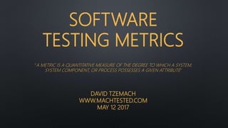 SOFTWARE
TESTING METRICS
“A METRIC IS A QUANTITATIVE MEASURE OF THE DEGREE TO WHICH A SYSTEM,
SYSTEM COMPONENT, OR PROCESS POSSESSES A GIVEN ATTRIBUTE”
DAVID TZEMACH
WWW.MACHTESTED.COM
MAY 12 2017
 