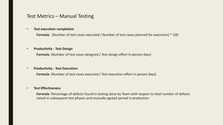 Test Metrics – Manual Testing
• Test execution completion
Formula: (Number of test cases executed / Number of test cases planned for execution) * 100
• Productivity - Test Design
Formula: (Number of test cases designed / Test design effort in person days)
• Productivity - Test Execution-
Formula: (Number of test cases executed / Test execution effort in person days)
• Test Effectiveness
Formula: Percentage of defects found in testing done by Team with respect to total number of defects
raised in subsequent test phases and mutually agreed period in production
 