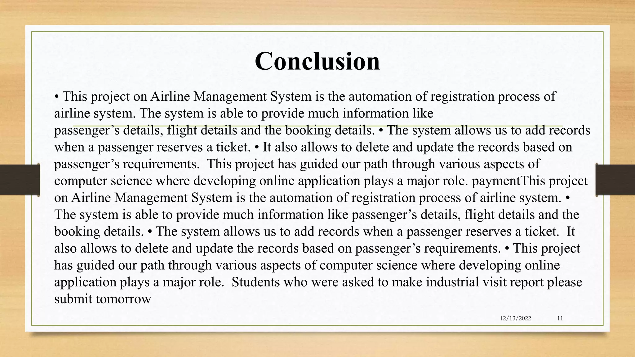 Conclusion
12/13/2022 11
• This project on Airline Management System is the automation of registration process of
airline system. The system is able to provide much information like
passenger’s details, flight details and the booking details. • The system allows us to add records
when a passenger reserves a ticket. • It also allows to delete and update the records based on
passenger’s requirements. This project has guided our path through various aspects of
computer science where developing online application plays a major role. paymentThis project
on Airline Management System is the automation of registration process of airline system. •
The system is able to provide much information like passenger’s details, flight details and the
booking details. • The system allows us to add records when a passenger reserves a ticket. It
also allows to delete and update the records based on passenger’s requirements. • This project
has guided our path through various aspects of computer science where developing online
application plays a major role. Students who were asked to make industrial visit report please
submit tomorrow
 