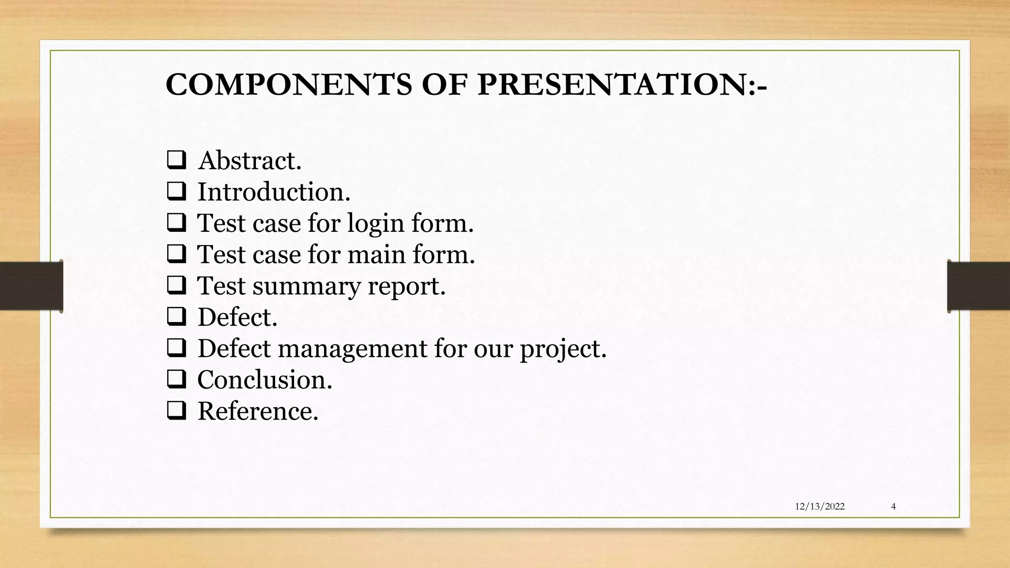 COMPONENTS OF PRESENTATION:-
 Abstract.
 Introduction.
 Test case for login form.
 Test case for main form.
 Test summary report.
 Defect.
 Defect management for our project.
 Conclusion.
 Reference.
12/13/2022 4
 