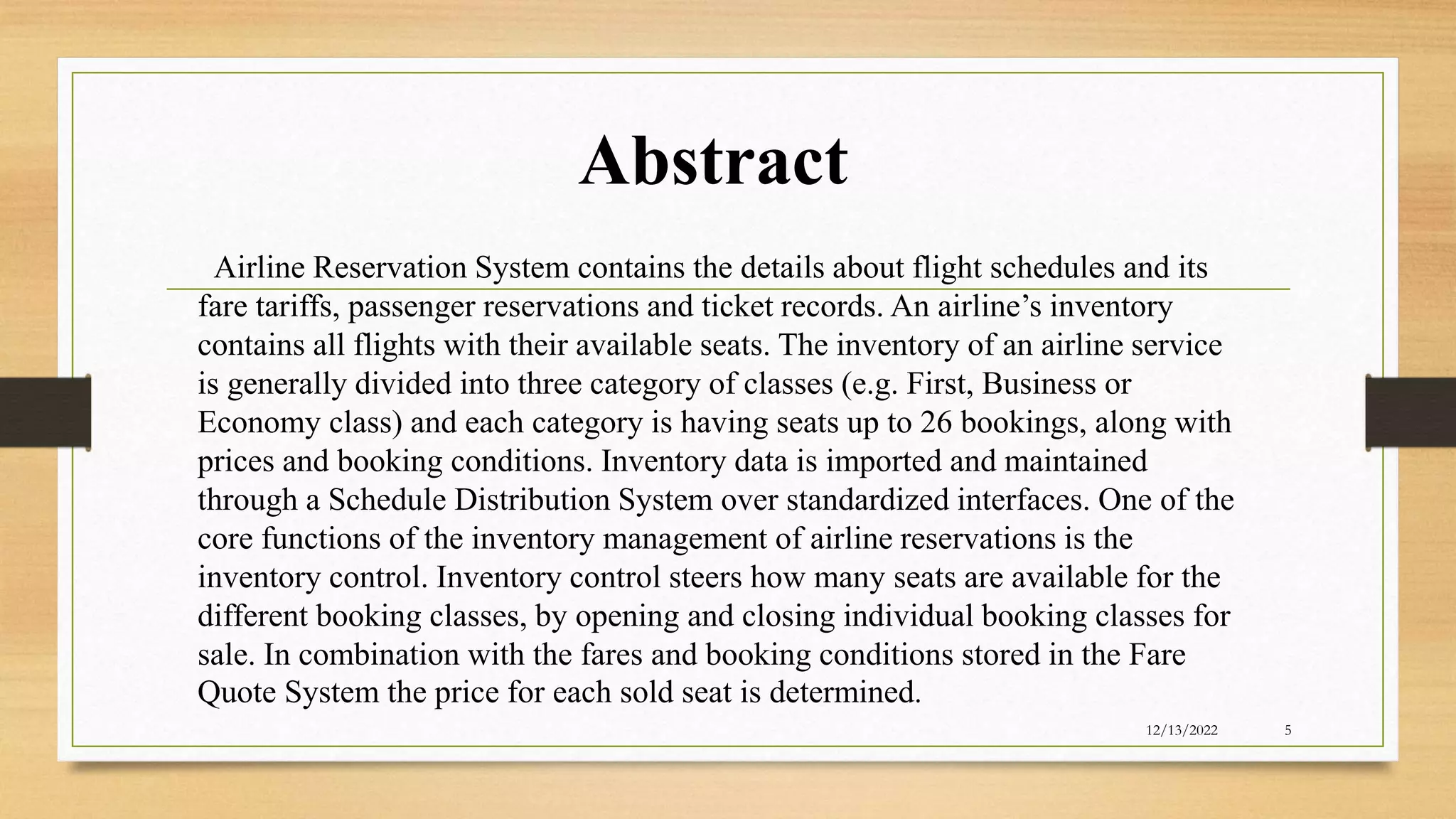 Abstract
12/13/2022 5
Airline Reservation System contains the details about flight schedules and its
fare tariffs, passenger reservations and ticket records. An airline’s inventory
contains all flights with their available seats. The inventory of an airline service
is generally divided into three category of classes (e.g. First, Business or
Economy class) and each category is having seats up to 26 bookings, along with
prices and booking conditions. Inventory data is imported and maintained
through a Schedule Distribution System over standardized interfaces. One of the
core functions of the inventory management of airline reservations is the
inventory control. Inventory control steers how many seats are available for the
different booking classes, by opening and closing individual booking classes for
sale. In combination with the fares and booking conditions stored in the Fare
Quote System the price for each sold seat is determined.
 