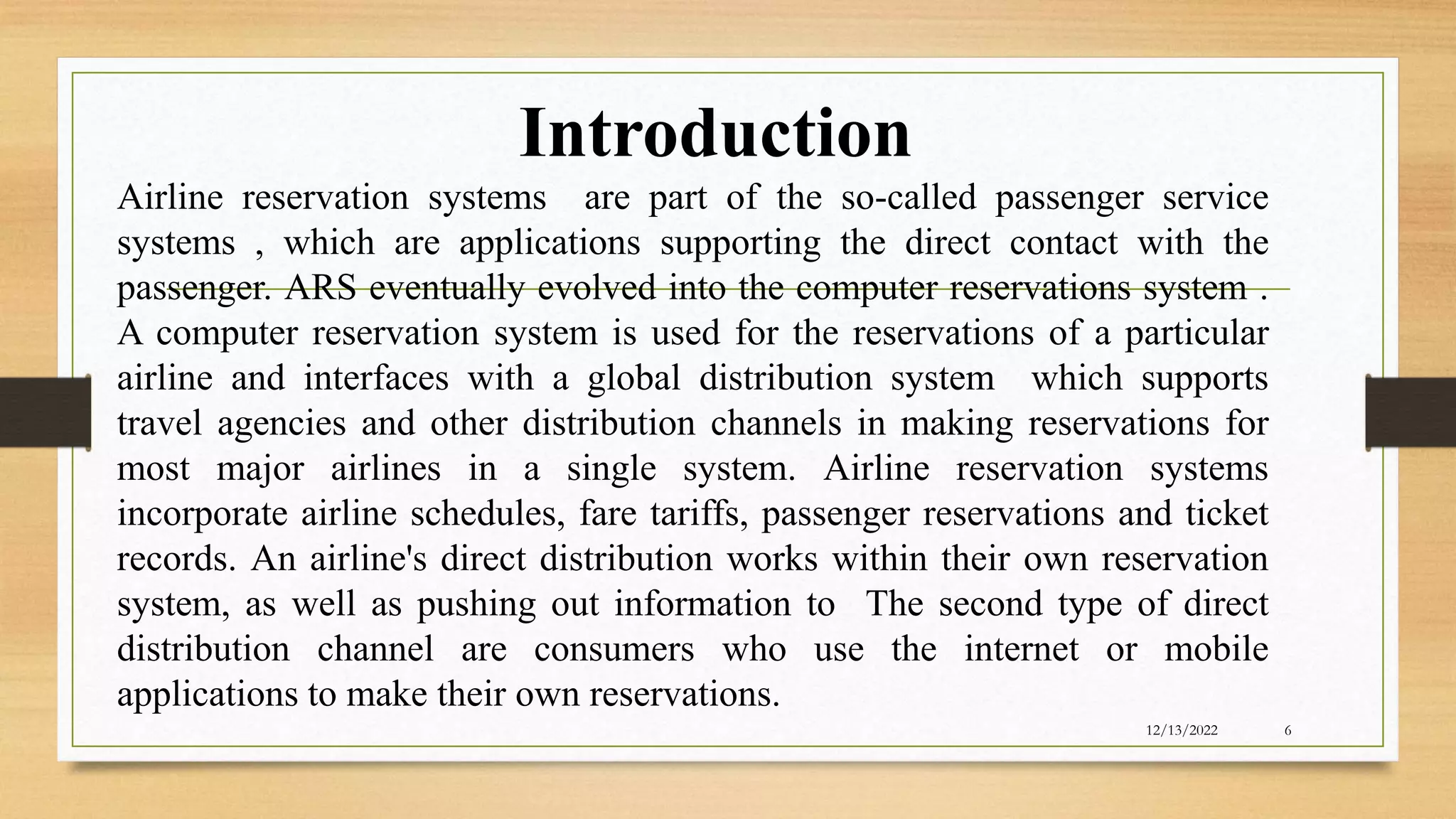 Introduction
12/13/2022 6
Airline reservation systems are part of the so-called passenger service
systems , which are applications supporting the direct contact with the
passenger. ARS eventually evolved into the computer reservations system .
A computer reservation system is used for the reservations of a particular
airline and interfaces with a global distribution system which supports
travel agencies and other distribution channels in making reservations for
most major airlines in a single system. Airline reservation systems
incorporate airline schedules, fare tariffs, passenger reservations and ticket
records. An airline's direct distribution works within their own reservation
system, as well as pushing out information to The second type of direct
distribution channel are consumers who use the internet or mobile
applications to make their own reservations.
 