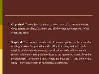 Organized.  There’s just too much to keep track of to trust to memory. Good testers use files, Databases and all the other accoutrements of an organized mind.   Sceptical.  That doesn’t mean hostile. I mean scepticism in the sense that nothing is taken for granted and that all is fit to be questioned. Only tangible evidence in documents, specifications, code and test results matter. While they may patiently listen to the reassuring words from the programmers (“Trust me. I know where the bugs are.”) –and do it with a smile – they ignore such in-substantive assurances .   