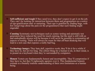 Self-sufficient and tough  If they need love, they don’t expect to get it on the job. They can’t be looking for interaction between them and programmers as a source of ego-gratification and/ or nurturing. Their ego is gratified by finding bugs, with few misgivings about the pain (in the programmers) that such finding might engender.   Cunning  Systematic test techniques such as syntax testing and automatic test generators have reduced the need for much cunning, but the need is still with us and undoubtedly always will be because it will never be possible to systematize all aspects of testing. There will always be room for that off-beat thinking that will lead to a test case that exposes a really bad bug.   Technology hungry  They hate dull, repetitive work; they’ll do it for a while if they have to, but not for long. The silliest thing for a human to do, in their mind, is to pound on a keyboard when they’re surrounded by computers.   Honest  Testers are fundamentally honest and incorruptible. They’ll compromise if they have to, but they’ll righteously agonize over it. This fundamental honesty extends to a brutally realistic understanding of their own limitations as a human being.   